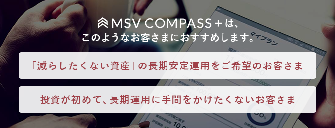 MSV COMPASS+は、このようなお客さまにおすすめします。「減らしたくない資産」の長期安定運用をご希望のお客さま/投資が初めて、長期運用に手間をかけたくないお客さま